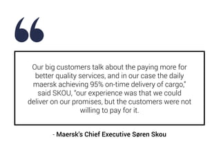 Our big customers talk about the paying more for
better quality services, and in our case the daily
maersk achieving 95% o...