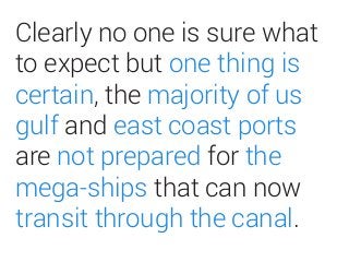 CLEARLY NO ONE IS SURE
WHATTO EXPECT BUT ONE
THING IS CERTAIN,THE
MAJORITY OF US GULF
AND EAST COAST PORTS
ARE NOT PREPARED FOR
THE MEGA-SHIPSTHAT CAN
NOWTRANSITTHROUGH
THE CANAL.
 