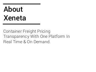 ABOUT
XENETA
At Xeneta we believe there is an untapped potential
for everyone in the industry, to systematically learn
from our individual and collective efforts. We hold
true that "if you cannot measure it, you cannot
improve it". That’s why we think actionable metrics
is the key to continuously evolve for every business,
and ultimately the entire industry. Rethinking global
logistics is the vision of Xeneta.
With international experience from the logistics
industry, we have first-hand knowledge of the
challenges related to high volatility and lack of
transparency in the ocean freight market. By
combining logistics background and information
technology expertise, we found the solution to these
challenges.
WE ARE
TRANSFORMING
GLOBAL
LOGISTICS
 