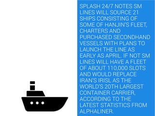 SPLASH 24/7 NOTES SM
LINES WILL SOURCE 21
SHIPS CONSISTING OF
SOME OF HANJIN’S FLEET,
CHARTERS AND
PURCHASED SECONDHAND
VE...
