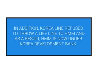 IN ADDITION, KOREA LINE REFUSED
TO THROW A LIFE LINE TO HMM AND
AS A RESULT, HMM IS NOW UNDER
KOREA DEVELOPMENT BANK.
 
