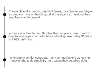 The practice of extending payment terms, for example, would give
a company more on-hand capital at the expense of making their
suppliers wait to be paid.
In long-term vendor contracts, many companies end up leaving
money on the table simply by not treating their suppliers right.
In the case of Procter and Gamble, their suppliers have to wait 75
days to receive payment which has added approximately $1billion
to P&G’s cash flow.
 