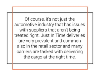 Of course, it’s not just the
automotive industry that has issues
with suppliers that aren’t being
treated right. Just In Time deliveries
are very prevalent and common
also in the retail sector and many
carriers are tasked with delivering
the cargo at the right time.
 