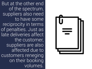 But at the other end
of the spectrum,
suppliers also need
to have some
reciprocity in terms
of penalties. Just as
late deliveries affect
the customer,
suppliers are also
affected due to
customers reneging
on their booking
volumes.
 