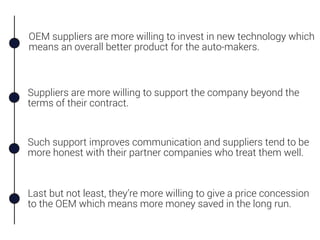 OEM suppliers are more willing to invest in new technology which
means an overall better product for the auto-makers.
Suppliers are more willing to support the company beyond the
terms of their contract.
Such support improves communication and suppliers tend to be
more honest with their partner companies who treat them well.
Last but not least, they’re more willing to give a price concession
to the OEM which means more money saved in the long run.
 