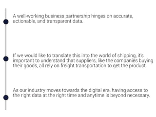 A well-working business partnership hinges on accurate,
actionable, and transparent data.
As our industry moves towards the digital era, having access to
the right data at the right time and anytime is beyond necessary.
If we would like to translate this into the world of shipping, it’s
important to understand that suppliers, like the companies buying
their goods, all rely on freight transportation to get the product
 