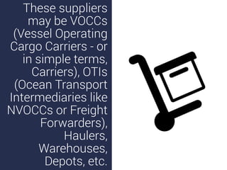 These suppliers
may be VOCCs
(Vessel Operating
Cargo Carriers - or
in simple terms,
Carriers), OTIs
(Ocean Transport
Intermediaries like
NVOCCs or Freight
Forwarders),
Haulers,
Warehouses,
Depots, etc.
 