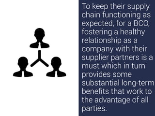 To keep their supply
chain functioning as
expected, for a BCO,
fostering a healthy
relationship as a
company with their
supplier partners is a
must which in turn
provides some
substantial long-term
beneﬁts that work to
the advantage of all
parties.
 