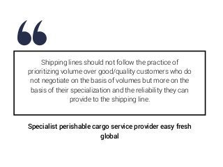 Shipping lines should not follow the practice of
prioritizing volume over good/quality customers who do
not negotiate on the basis of volumes but more on the
basis of their specialization and the reliability they can
provide to the shipping line.
Specialist perishable cargo service provider easy fresh
global
 