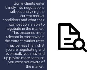 Some clients enter
blindly into negotiations
without analyzing the
current market
conditions and what their
competition is able to
negotiate in the market.
This becomes more
relevant in cases where
the current market rates
may be less than what
you are negotiating and
eventually you may end
up paying more because
you were not aware of
the market.
 