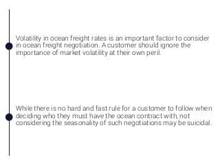 Volatility in ocean freight rates is an important factor to consider
in ocean freight negotiation. A customer should ignore the
importance of market volatility at their own peril.
While there is no hard and fast rule for a customer to follow when
deciding who they must have the ocean contract with, not
considering the seasonality of such negotiations may be suicidal.
 
