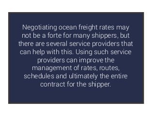 Negotiating ocean freight rates may
not be a forte for many shippers, but
there are several service providers that
can help with this. Using such service
providers can improve the
management of rates, routes,
schedules and ultimately the entire
contract for the shipper.
 
