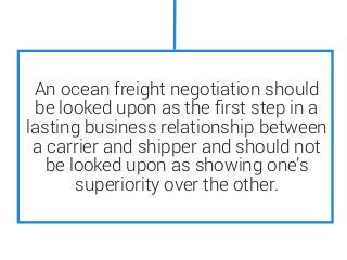 An ocean freight negotiation should
be looked upon as the ﬁrst step in a
lasting business relationship between
a carrier and shipper and should not
be looked upon as showing one’s
superiority over the other.
 