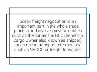 ocean freight negotiation is an
important part in the whole trade
process and involves several entities
such as the carrier, the BCO (Beneﬁcial
Cargo Owner also known as shipper),
or an ocean transport intermediary
such as NVOCC or freight forwarder.
 