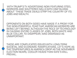 WITH TRUMP’S TV ADVERTISING NOW FEATURING STEEL
WORKERS AND SHUTTERED MILLS WITH HIM TALKING
ABOUT ‘THESE TRADE DEALS STRIP THE COUNTRY OF ITS
JOBS AND WEALTH.
OPPONENTS ON BOTH SIDES HAVE MADE IT A PROXY FOR
THE NOW-POWERFUL FEAR THAT AMERICAN WORKERS ARE
BEING LEFT BEHIND, ALTHOUGH THE ROLE OF TECHNOLOGY
IN CAUSING ENTIRE CLASSES OF JOBS, BOTH WHITE AND
BLUE COLLAR, TO DISAPPEAR, WAS DISMISSED AS
UNIMPORTANT.
THESE ARE COMPLICATED ISSUES WITH LONG-TERM
SOCIETAL AND ECONOMIC RAMIFICATIONS. LET’S HOPE AS
THE TEMPERATURES IN AMERICA DROP AS THE NOVEMBER
ELECTION NEARS, COOLER HEADS THAN KATE’S WILL
PREVAIL.
 