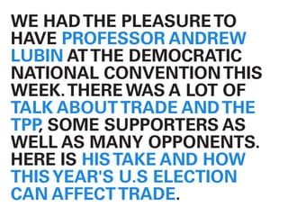 WE HADTHE PLEASURETO
HAVE PROFESSOR ANDREW
LUBIN ATTHE DEMOCRATIC
NATIONAL CONVENTIONTHIS
WEEK.THERE WAS A LOT OF
TALK ABOUTTRADE ANDTHE
TPP, SOME SUPPORTERS AS
WELL AS MANY OPPONENTS.
HERE IS HISTAKE AND HOW
THISYEAR'S U.S ELECTION
CAN AFFECTTRADE.
 