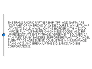 THE TRANS PACIFIC PARTNERSHIP (TPP) AND NAFTA ARE
NOW PART OF AMERICA’S DAILY DISCOURSE. WHILE TRUMP
WANTS TO BUILD A WALL ON THE BORDER WITH MEXICO,
IMPOSE PUNITIVE TARIFFS ON CHINESE GOODS, AND RIP
UP-RENEGOTIATE EVERY TRADE AGREEMENT SO AMERICA
CAN ‘WIN’, MANY SANDERS SUPPORTERS WANT TO CANCEL
EVERY TRADE AGREEMENT, DOUBLE THE MINIMUM WAGE,
BAN GMO’S, AND BREAK UP THE BIG BANKS AND BIG
CORPORATIONS.
 
