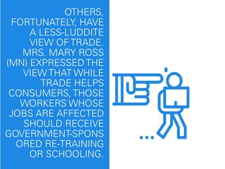 OTHERS,
FORTUNATELY, HAVE
A LESS-LUDDITE
VIEW OF TRADE.
MRS. MARY ROSS
(MN) EXPRESSED THE
VIEW THAT WHILE
TRADE HELPS
CONSUMERS, THOSE
WORKERS WHOSE
JOBS ARE AFFECTED
SHOULD RECEIVE
GOVERNMENT-SPONS
ORED RE-TRAINING
OR SCHOOLING.
 