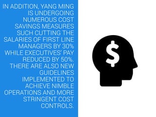 IN ADDITION, YANG MING
IS UNDERGOING
NUMEROUS COST
SAVINGS MEASURES
SUCH CUTTING THE
SALARIES OF FIRST LINE
MANAGERS BY 30%
WHILE EXECUTIVES’ PAY
REDUCED BY 50%.
THERE ARE ALSO NEW
GUIDELINES
IMPLEMENTED TO
ACHIEVE NIMBLE
OPERATIONS AND MORE
STRINGENT COST
CONTROLS.
 