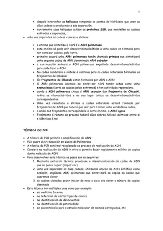 6


      • despois interveñen as helicasas rompendo as pontes de hidróxeno que unen as
         dúas cadeas e producindo a súa separación,
      • xuntamente coas helicasas actúan as proteínas SSB, que manteñen as cadeas
         estiradas e separadas,
• unha vez separadas as cadeas comeza a síntese:

       • o enzima que sintetiza o ADN é o ADN polimerasa,
       • este enzima só pode unir desoxirribonucleótidos a unha cadea xa formada pero
         non comezar cadeas, polo tanto,
       • primeiro acuará unha ARN polimerasa tamén chamada primasa que sintetizará
         unha pequena cadea de ARN denominado ARN cebador
       • a continuación entrará o ADN polimerasa engadindo desoxirribonucleótidos
         para sintetizar o ADN.
       • Na cadea condutora a síntese é continua pero na cadea retardada fórmanse os
         fragmentos de Okazaki
       • Os fragmentos de Okazaki están formados por ARN e ADN
       • O ADN polimerasa ademais de sintetizar ADN tamén actúa como unha
         exonucleasa (corta as cadeas polos extremos) e ten actividade reparadora,
       • cando a ADN polimerasa chega ó ARN cebador dun fragmento de Okazaki,
         retira os ribonucleótidos e no seu lugar coloca os desoxirribonucleótidos
         correspondentes
       • Unha vez rematada a síntese a cadea retardada estará formada por
         fragmentos de ADN que haberá que unir para formar unha verdadeira cadea,
       • a unión dos fragmentos correspóndelle a outro enzima, o ADN ligasa
       • Finalmente ó remate do proceso haberá dúas dobres hélices idénticas entre si
         e idénticas á nai



TÉCNICA DO PCR:

• A técnica da PCR permite a amplificación do ADN
• PCR quere dicir: Reacción en Cadea da Polimerasa
• A técnica do PCR está moi relacionada co proceso de replicación do ADN
• Consiste na replicación do ADN in vitro e permite facer rapidamente millóns de copias
  dunha molécula de ADN
• Para desenvolver esta técnica os pasos son os seguintes:
      1. Mediante axitación térmica provócase a desnaturalización da cadea de ADN
         que se quere copiar (amplificar)
      2. unha vez separadas as dúas cadeas, utilizando anacos de ADN sintético como
         cebador, engádese ADN polimerasa que sintetizará as copias da cadea que
         queremos clonar
      3. as cadeas clonadas poden iniciar de novo o ciclo ata obter o número de copias
         desexado
• Esta técnica ten múltiples usos como por exemplo:
      • en medicina forense
      • na detección de certos tipos de cancro
      • na identificación de delincuentes
      • na identificación de paternidade
      • en paleontoloxía para o estudio molecular de animais extinguidos, etc.
 