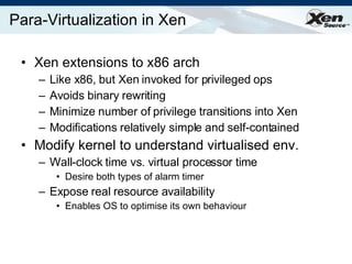 Para-Virtualization in Xen Xen extensions to x86 arch  Like x86, but Xen invoked for privileged ops Avoids binary rewriting Minimize number of privilege transitions into Xen Modifications relatively simple and self-contained Modify kernel to understand virtualised env. Wall-clock time vs. virtual processor time Desire both types of alarm timer Expose real resource availability Enables OS to optimise its own behaviour 
