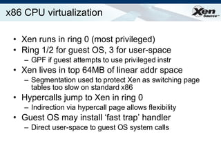 x86 CPU virtualization  Xen runs in ring 0 (most privileged) Ring 1/2 for guest OS, 3 for user-space GPF if guest attempts to use privileged instr Xen lives in top 64MB of linear addr space Segmentation used to protect Xen as switching page tables too slow on standard x86 Hypercalls jump to Xen in ring 0 Indirection via hypercall page allows flexibility Guest OS may install ‘fast trap’ handler Direct user-space to guest OS system calls 