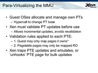 Para-Virtualizing the MMU Guest OSes allocate and manage own PTs Hypercall to change PT base Xen must validate PT updates before use Allows incremental updates, avoids revalidation Validation rules applied to each PTE: 1. Guest may only map pages it owns* 2. Pagetable pages may only be mapped RO Xen traps PTE updates and emulates, or ‘unhooks’ PTE page for bulk updates 