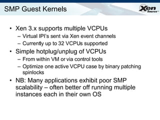 SMP Guest Kernels Xen 3.x supports multiple VCPUs Virtual IPI’s sent via Xen event channels Currently up to 32 VCPUs supported Simple hotplug/unplug of VCPUs From within VM or via control tools Optimize one active VCPU case by binary patching spinlocks NB: Many applications exhibit poor SMP scalability – often better off running multiple instances each in their own OS 