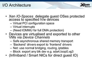 I/O Architecture Xen  IO-Spaces  delegate guest OSes protected access to specified h/w devices Virtual PCI configuration space Virtual interrupts (Need IOMMU for full DMA protection) Devices are virtualised and exported to other VMs via  Device Channels Safe asynchronous shared memory transport ‘ Backend’ drivers export to ‘frontend’ drivers Net: use normal bridging, routing, iptables Block: export any blk dev e.g. sda4,loop0,vg3 (Infiniband / Smart NICs for direct guest IO) 