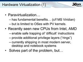 Hardware Virtualization (1) Paravirtualization… has fundamental benefits… (c/f MS Viridian)  but is limited to OSes with PV kernels. Recently seen new CPUs from Intel, AMD enable safe trapping of ‘difficult’ instructions provide additional privilege layers (“rings”) currently shipping in most modern server, desktop and notebook systems Solves part of the problem, but… 