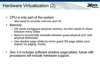 Hardware Virtualization (2) CPU is only part of the system also need to consider memory and I/O Memory:  OS wants contiguous physical memory, but Xen needs to share between many OSes Need to dynamically translate between guest physical and ‘real’ physical addresses  Use shadow page tables to mirror guest OS page tables (and implicit ‘no paging’ mode) Xen 3.0 includes software shadow page tables; future x86 processors will include hardware support. 