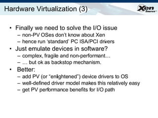 Hardware Virtualization (3) Finally we need to solve the I/O issue non-PV OSes don’t know about Xen hence run ‘standard’ PC ISA/PCI drivers Just emulate devices in software? complex, fragile and non-performant… …  but ok as backstop mechanism. Better:  add PV (or “enlightened”) device drivers to OS well-defined driver model makes this relatively easy get PV performance benefits for I/O path 
