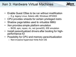 Xen 3: Hardware Virtual Machines Enable Guest OSes to be run without modification E.g. legacy Linux, Solaris x86, Windows XP/2003 CPU provides vmexits for certain privileged instrs Shadow page tables used to virtualize MMU Xen provides simple platform emulation BIOS, apic, iopaic, rtc, net (pcnet32), IDE emulation Install paravirtualized drivers after booting for high-performance IO Possibility for CPU and memory paravirtualization Non-invasive hypervisor hints from OS 