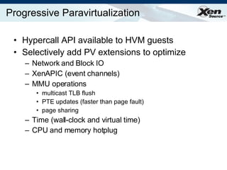 Progressive Paravirtualization Hypercall API available to HVM guests Selectively add PV extensions to optimize Network and Block IO XenAPIC (event channels) MMU operations multicast TLB flush PTE updates (faster than page fault) page sharing Time (wall-clock and virtual time) CPU and memory hotplug 