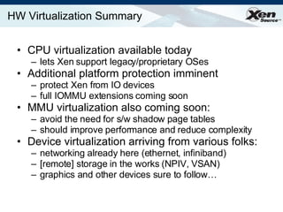 HW Virtualization Summary CPU virtualization available today lets Xen support legacy/proprietary OSes Additional platform protection imminent protect Xen from IO devices full IOMMU extensions coming soon MMU virtualization also coming soon: avoid the need for s/w shadow page tables should improve performance and reduce complexity Device virtualization arriving from various folks: networking already here (ethernet, infiniband) [remote] storage in the works (NPIV, VSAN) graphics and other devices sure to follow…  