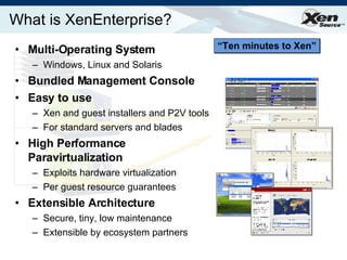 What is XenEnterprise? Multi-Operating System Windows, Linux and Solaris Bundled Management Console  Easy to use Xen and guest installers and P2V tools For standard servers and blades High Performance Paravirtualization Exploits hardware virtualization  Per guest resource guarantees Extensible Architecture Secure, tiny, low maintenance Extensible by ecosystem partners “ Ten minutes to Xen” 