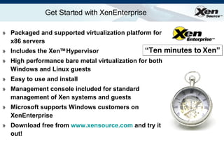 Get Started with XenEnterprise Packaged and supported virtualization platform for x86 servers Includes the Xen TM  Hypervisor  High performance bare metal virtualization for both Windows and Linux guests Easy to use and install Management console included for standard management of Xen systems and guests Microsoft supports Windows customers on XenEnterprise Download free from  www.xensource.com  and try it out! “ Ten minutes to Xen” 