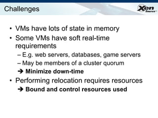 Challenges VMs have lots of state in memory Some VMs have soft real-time requirements E.g. web servers, databases, game servers May be members of a cluster quorum Minimize down-time Performing relocation requires resources Bound and control resources used   