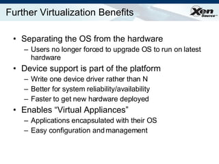 Further Virtualization Benefits Separating the OS from the hardware Users no longer forced to upgrade OS to run on latest hardware Device support is part of the platform Write one device driver rather than N Better for system reliability/availability Faster to get new hardware deployed Enables “Virtual Appliances” Applications encapsulated with their OS Easy configuration and management 