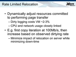 Rate Limited Relocation Dynamically adjust resources committed to performing page transfer Dirty logging costs VM ~2-3% CPU and network usage closely linked E.g. first copy iteration at 100Mb/s, then increase based on observed dirtying rate Minimize impact of relocation on server while minimizing down-time 