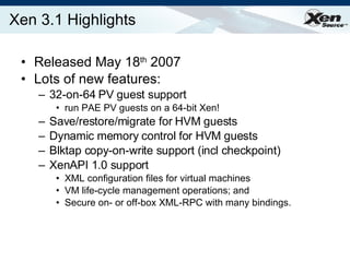 Xen 3.1 Highlights Released May 18 th  2007 Lots of new features:  32-on-64 PV guest support run PAE PV guests on a 64-bit Xen! Save/restore/migrate for HVM guests Dynamic memory control for HVM guests Blktap copy-on-write support (incl checkpoint) XenAPI 1.0 support XML configuration files for virtual machines VM life-cycle management operations; and  Secure on- or off-box XML-RPC with many bindings. 