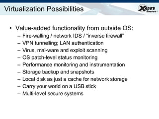 Virtualization Possibilities Value-added functionality from outside OS: Fire-walling / network IDS / “inverse firewall” VPN tunnelling; LAN authentication Virus, mal-ware and exploit scanning OS patch-level status monitoring Performance monitoring and instrumentation Storage backup and snapshots  Local disk as just a cache for network storage Carry your world on a USB stick Multi-level secure systems 