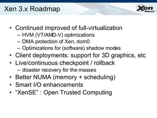 Xen 3.x Roadmap Continued improved of full-virtualization HVM (VT/AMD-V) optimizations DMA protection of Xen, dom0 Optimizations for (software) shadow modes Client deployments: support for 3D graphics, etc Live/continuous checkpoint / rollback disaster recovery for the masses Better NUMA (memory + scheduling) Smart I/O enhancements “ XenSE” : Open Trusted Computing  