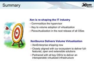 Summary Xen is re-shaping the IT industry Commoditize the hypervisor Key to volume adoption of virtualization Paravirtualization in the next release of all OSes XenSource Delivers Volume Virtualization XenEnterprise shipping now Closely aligned with our ecosystem to deliver full-featured, open and extensible solutions Partnered with all key OSVs to deliver an interoperable virtualized infrastructure 