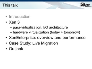 This talk Introduction Xen 3 para-virtualization, I/O architecture hardware virtualization (today + tomorrow) XenEnterprise: overview and performance Case Study: Live Migration Outlook 