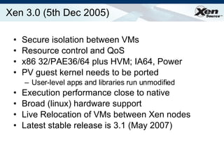 Xen 3.0 (5th Dec 2005) Secure isolation between VMs Resource control and QoS x86 32/PAE36/64 plus HVM; IA64, Power PV guest kernel needs to be ported User-level apps and libraries run unmodified Execution performance close to native Broad (linux) hardware support Live Relocation of VMs between Xen nodes Latest stable release is 3.1 (May 2007) 