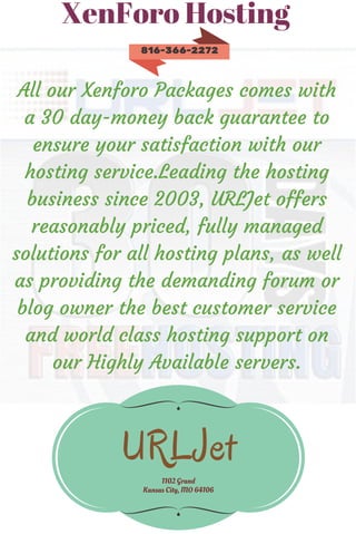 XenForo Hosting
All our Xenforo Packages comes with
a 30 day-money back guarantee to
ensure your satisfaction with our
hosting service.Leading the hosting
business since 2003, URLJet offers
reasonably priced, fully managed
solutions for all hosting plans, as well
as providing the demanding forum or
blog owner the best customer service
and world class hosting support on
our Highly Available servers.
URLJet
1102 Grand
Kansas City, MO 64106
816-366-2272
 