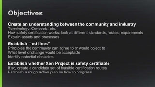 Create an understanding between the community and industry
Terminology, Concepts, etc.
How safety certification works: look at different standards, routes, requirements
Explain assets and processes
Establish “red lines”
Principles the community can agree to or would object to
What level of change would be acceptable
Identify potential obstacles
Establish whether Xen Project is safety certifiable
If so, create a candidate set of feasible certification routes
Establish a rough action plan on how to progress
 