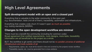 Split development model with an open and a closed part
Everything that is valuable to the wider community in the open part,
e.g. documentation, tests (not all of them), traceability, automation and infrastructure,….
Everything that creates code churn if it wasn’t open as much as possible:
e.g. coding standards (MISRA)
Changes to the open development workflow are minimal
There must be a benefit the community (including for common code)
Broad agreement that codified requirements, more designs, more tests, traceability
information are all beneficial for the project as a whole
BUT: the workflow is git centric and there should not be no parallel universe of additional
infrastructure and tools outside of git
– Requirements, specs, etc. must all be stored in tree and covered by the projects review workflow
– Traceability reports, etc. must be generated from in-tree artefacts
 