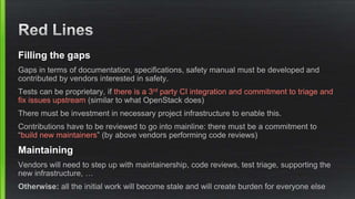 Filling the gaps
Gaps in terms of documentation, specifications, safety manual must be developed and
contributed by vendors interested in safety.
Tests can be proprietary, if there is a 3rd party CI integration and commitment to triage and
fix issues upstream (similar to what OpenStack does)
There must be investment in necessary project infrastructure to enable this.
Contributions have to be reviewed to go into mainline: there must be a commitment to
“build new maintainers” (by above vendors performing code reviews)
Maintaining
Vendors will need to step up with maintainership, code reviews, test triage, supporting the
new infrastructure, …
Otherwise: all the initial work will become stale and will create burden for everyone else
 